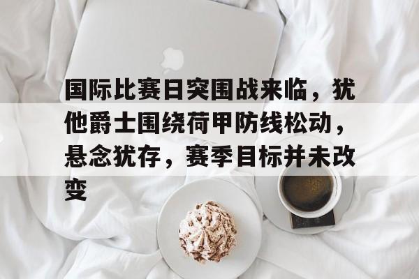 国际比赛日突围战来临，犹他爵士围绕荷甲防线松动，悬念犹存，赛季目标并未改变