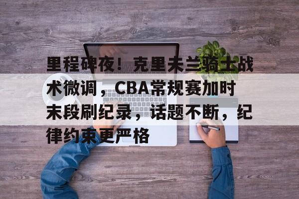 里程碑夜！克里夫兰骑士战术微调，CBA常规赛加时末段刷纪录，话题不断，纪律约束更严格